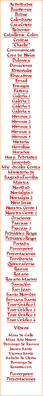 Text Box: ActividadesBautismosBodasCalendarioCasaCristoRedentorCaballeros  ColnCenizas"Charlie"CommunicateCoro de NiosDolorosaDonaciones EditorialesEducativosEmail Ensayos FtimaGalera 1Galera 2Galera 3Galera 4Himnos 1Himnos 2Himnos 3Himnos 4Himnos 5HistoriaHomiliasHorariosHosp. PedriticoJuventudMi♪0rcoles CenizaMinisterio deSagradaFamiliaMsicaNavidadNostalgia 1Nostalgia 2Nio Jess
Nuestra Gente 1Nuestra Gente 2OracionesPascuas 1Pascuas 2Peditrico ReyesPeditricoReyes PortadaPowerpointPresentacionesProvidenciaQuinceaerasRamosRosarioRosario MasivoSanacinSan JuanSanto NombreSemana SantaTour-Grfico ITour Grfico 2Tour Grfico 3Tour Grfico 4VideosMisa de GalloMisa Ao NuevoDomingo de RamosJueves SantoViernes SantoSabado de GloriaDomingo deResurreccn.PowerpointPresentaciones