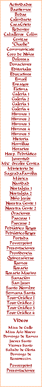 Text Box: ActividadesBautismosBodasCalendarioCasaCristoRedentorCaballeros  ColnCenizas"Charlie"CommunicateCoro de NiosDolorosaDonaciones EditorialesEducativosEmail Ensayos FtimaGalera 1Galera 2Galera 3Galera 4Himnos 1Himnos 2Himnos 3Himnos 4Himnos 5HistoriaHomiliasHorariosHosp. PedriticoJuventudMi♪0rcoles CenizaMinisterio deSagradaFamiliaMsicaNavidadNostalgia 1Nostalgia 2Nio Jess
Nuestra Gente 1Nuestra Gente 2OracionesPascuas 1Pascuas 2Peditrico ReyesPeditricoReyes PortadaPowerpointPresentacionesProvidenciaQuinceaerasRamosRosarioRosario MasivoSanacinSan JuanSanto NombreSemana SantaTour-Grfico ITour Grfico 2Tour Grfico 3Tour Grfico 4VideosMisa de GalloMisa Ao NuevoDomingo de RamosJueves SantoViernes SantoSabado de GloriaDomingo deResurreccn.PowerpointPresentaciones