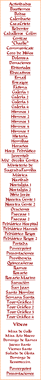 Text Box: ActividadesBautismosBodasCalendarioCasaCristoRedentorCaballeros  ColnCenizas"Charlie"CommunicateCoro de NiosDolorosaDonaciones EditorialesEducativosEmail Ensayos FtimaGalera 1Galera 2Galera 3Galera 4Himnos 1Himnos 2Himnos 3Himnos 4Himnos 5HistoriaHomiliasHorariosHosp. PedriticoJuventudMi♪0rcoles CenizaMinisterio deSagradaFamiliaMsicaNavidadNostalgia 1Nostalgia 2Nio Jess
Nuestra Gente 1Nuestra Gente 2OracionesPascuas 1Pascuas 2Peditrico HospitalPeditrico HawaiiPeditrico ReyesPeditrico Reyes 2PortadaPowerpointPresentacionesProvidenciaQuinceaerasRamosRosarioRosario MasivoSanacinSan JuanSanto NombreSemana SantaTour-Grfico ITour Grfico 2Tour Grfico 3Tour Grfico 4VideosMisa de GalloMisa Ao NuevoDomingo de RamosJueves SantoViernes SantoSabado de GloriaDomingo deResurreccn.PowerpointPresentaciones