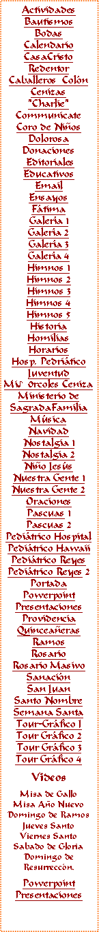 Text Box: ActividadesBautismosBodasCalendarioCasaCristoRedentorCaballeros  ColnCenizas"Charlie"CommunicateCoro de NiosDolorosaDonaciones EditorialesEducativosEmail Ensayos FtimaGalera 1Galera 2Galera 3Galera 4Himnos 1Himnos 2Himnos 3Himnos 4Himnos 5HistoriaHomiliasHorariosHosp. PedriticoJuventudMi♪0rcoles CenizaMinisterio deSagradaFamiliaMsicaNavidadNostalgia 1Nostalgia 2Nio Jess
Nuestra Gente 1Nuestra Gente 2OracionesPascuas 1Pascuas 2Peditrico HospitalPeditrico HawaiiPeditrico ReyesPeditrico Reyes 2PortadaPowerpointPresentacionesProvidenciaQuinceaerasRamosRosarioRosario MasivoSanacinSan JuanSanto NombreSemana SantaTour-Grfico ITour Grfico 2Tour Grfico 3Tour Grfico 4VideosMisa de GalloMisa Ao NuevoDomingo de RamosJueves SantoViernes SantoSabado de GloriaDomingo deResurreccn.PowerpointPresentaciones